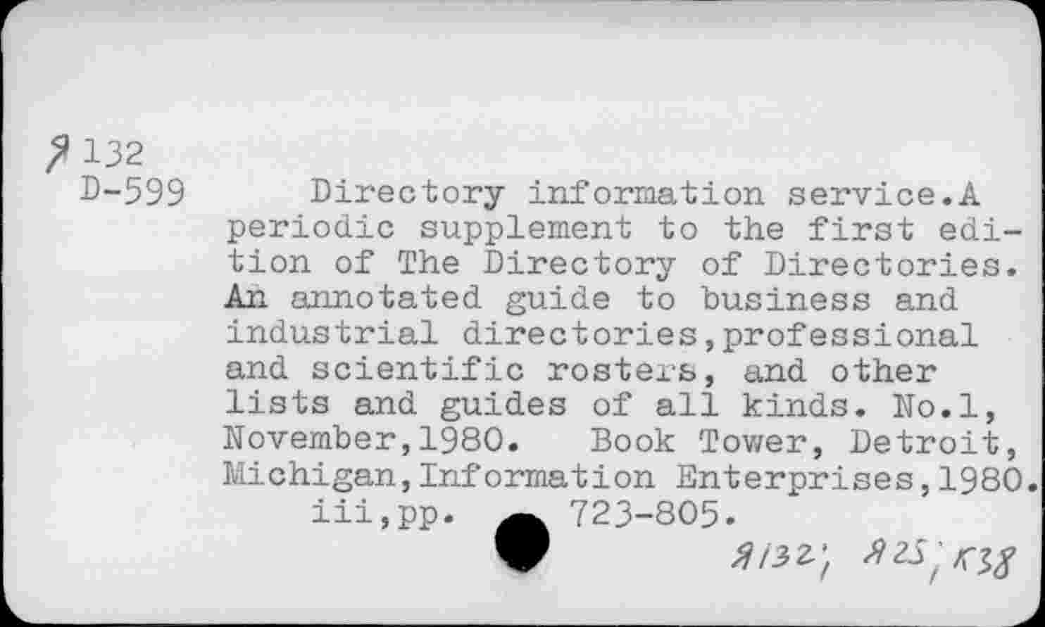 ﻿? 132
D-599
Directory information service.A periodic supplement to the first edition of The Directory of Directories. An annotated guide to business and industrial directories,professional and scientific rosters, and other lists and guides of all kinds. No.l, November,1980. Book Tower, Detroit, Michigan,Information Enterprises,1980.
iii,pp. 723-805.
V	^/32.;